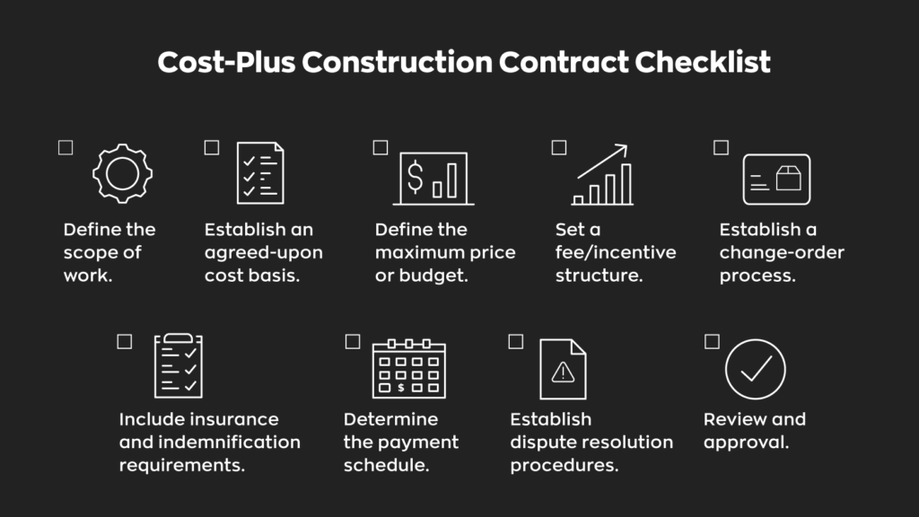 Cost-Plus Construction Contract Checklist:
- Define the scope of work.
- Establish an agreed-upon cost basis.
- Define the maximum price or budget.
- Set a fee/incentive structure.
- Establish a change-order process.
- Include insurance and indemnification requirements.
- Determine the payment schedule.
- Establish dispute resolution procedures.
- Review and approval.